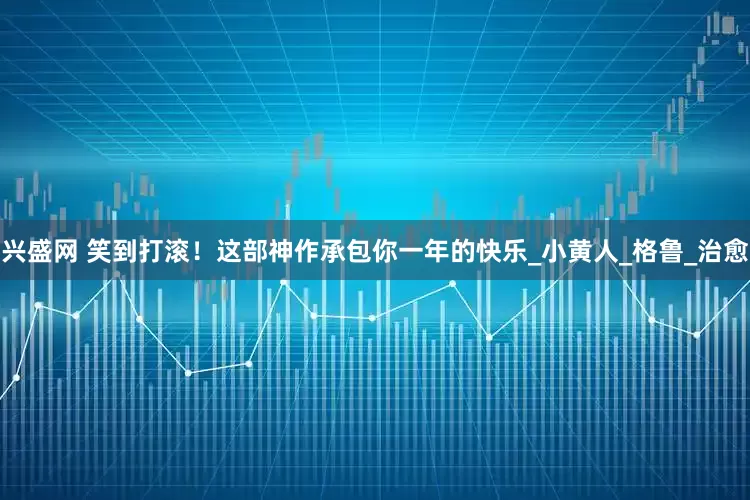 兴盛网 笑到打滚！这部神作承包你一年的快乐_小黄人_格鲁_治愈