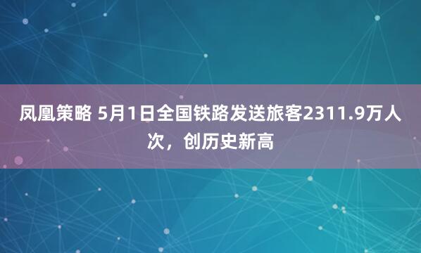 凤凰策略 5月1日全国铁路发送旅客2311.9万人次，创历史新高