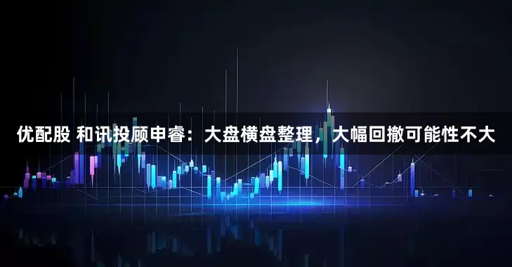 优配股 和讯投顾申睿：大盘横盘整理，大幅回撤可能性不大