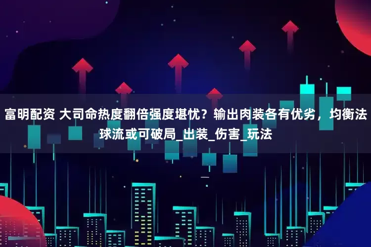 富明配资 大司命热度翻倍强度堪忧？输出肉装各有优劣，均衡法球流或可破局_出装_伤害_玩法