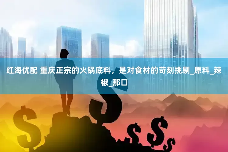 红海优配 重庆正宗的火锅底料，是对食材的苛刻挑剔_原料_辣椒_那口
