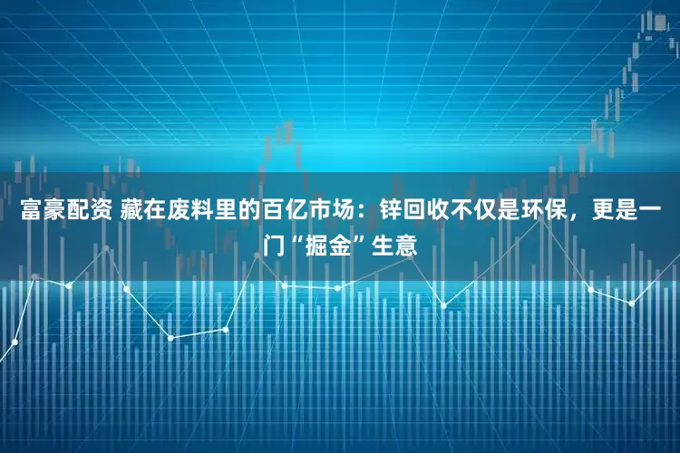 富豪配资 藏在废料里的百亿市场：锌回收不仅是环保，更是一门“掘金”生意