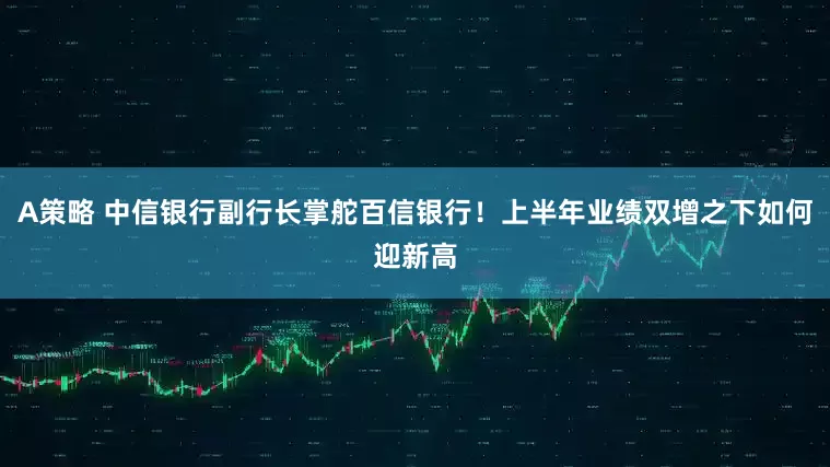 A策略 中信银行副行长掌舵百信银行！上半年业绩双增之下如何迎新高