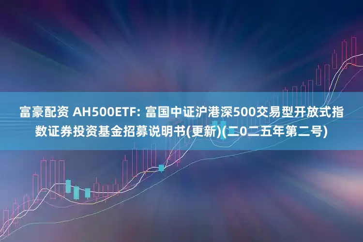 富豪配资 AH500ETF: 富国中证沪港深500交易型开放式指数证券投资基金招募说明书(更新)(二0二五年第二号)