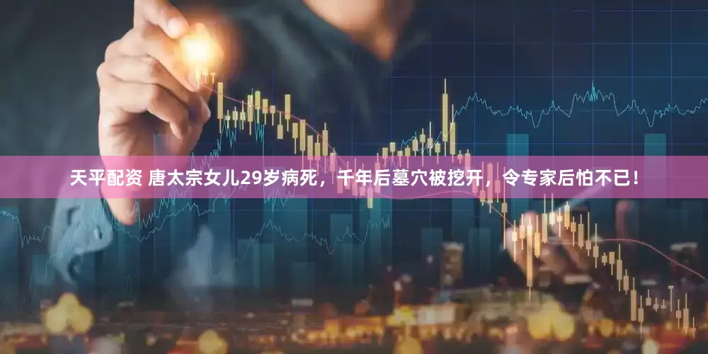 天平配资 唐太宗女儿29岁病死，千年后墓穴被挖开，令专家后怕不已！