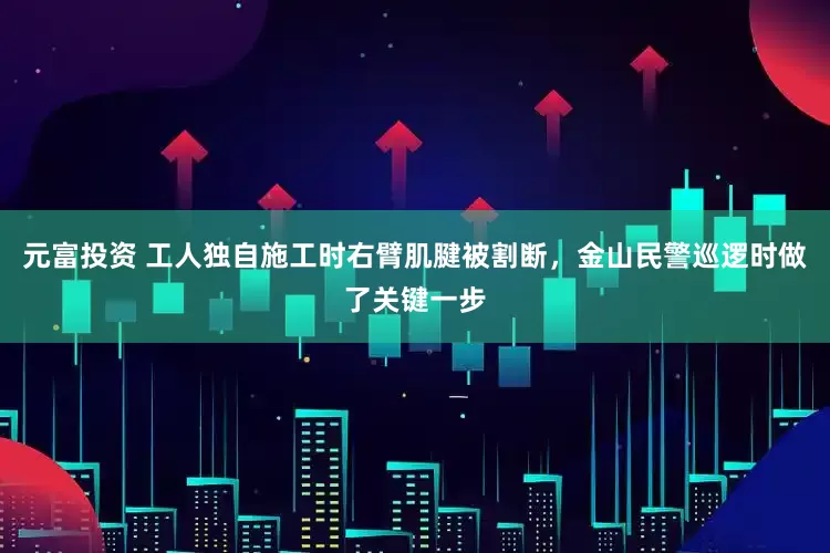 元富投资 工人独自施工时右臂肌腱被割断，金山民警巡逻时做了关键一步