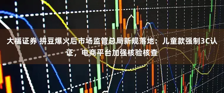 大福证券 拼豆爆火后市场监管总局新规落地：儿童款强制3C认证，电商平台加强核验核查